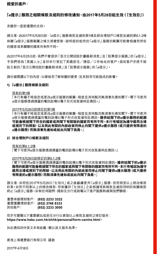 親愛的客戶： 

「e提示」服務之相關條款及細則的修改通知，由2017年5月28日起生效（「生效日」） 

多謝您一直對匯豐的支持。 

請注意，由2017年5月28日起，「e提示」服務條款及細則第1條及綜合理財戶口條款及細則第6.1.2條有關「e提示」服務範圍之條文將會更新，說明提供給您的「e提示」服務的範圍可能會根據您所在的國家或有關聯的國家而有所不同。 

由2017年6月25日起，我們不會提供「首次公開招股計劃最新消息」及「股票提示服務」的「e提示」予我們視為「美國人士」並於本行登記了美國居住／通信／工作地址的客戶。這些客戶亦將不能設立新的「首次公開招股計劃最新消息」及「股票提示服務」的「e提示」。 

請仔細閱讀以下的內容，以確保您了解有關的變更，及其對您可能造成的影響。 

1) 「e提示」服務條款及細則 

現有的第1條 
「本行有權不時指定或更改e提示服務的範圍、程度及其特點而無須事先通知閣下。閣下可使用e提示服務透過適當的電訊設備以電子形式收取資料及通訊。」 

2017年5月28日起修訂的第1條 
「本行有權不時指定或更改e提示服務的範圍、程度及其特點而無須事先通知閣下。閣下可使用e提示服務透過適當的電訊設備以電子形式收取資料及通訊。提供給閣下的e提示服務的範圍可能會根據閣下所在的國家或與閣下有關聯的國家而有所不同。本行有權因為遵守適用法律或規則下的限制，以及與此有關的內部政策而停止向閣下提供e提示服務（或只提供有限度的e提示服務）而無須事先通知或就此向閣下負責。」 

2） 綜合理財戶口條款及細則 

現有的第6.1.2條 
「閣下可使用e提示服務透過適當的電訊設備以電子形式收取資料及通訊。」 

2017年5月28日起修訂的第6.1.2條 
「閣下可使用e提示服務透過適當的電訊設備以電子形式收取資料及通訊。提供給閣下的e提示服務的範圍可能會根據閣下所在的國家或與閣下有關聯的國家而有所不同。本行有權因為遵守適用法律或規則下的限制，以及與此有關的內部政策而停止向閣下提供e提示服務（或只提供有限度的e提示服務）而無須事先通知或就此向閣下負責。」 

請注意，如您在2017年5月28日「生效日」或之後繼續使用「e提示」服務，則您將受以上修改條款約束。如您不同意以上的修改條款，您有權於「生效日」之前根據現有條款及細則列明的有關條款終止「e提示」服務。如有任何疑問，請前往分行或致電以下客戶服務熱線與我們聯絡： 

匯豐卓越理財客戶：(852) 2233 3322 
匯豐運籌理財客戶：(852) 2748 8333 
其他客戶：(852) 2233 3000 

您亦可瀏覽以下匯豐網站或前往分行以索取以上條款及細則之修訂版本： 
https://www.hsbc.com.hk/zhhk/personal/form-centre.html。 

如此通知的中英文本有歧義，概以英文版本為準。 


香港上海匯豐銀行有限公司  謹啟 

2017年4月18日
