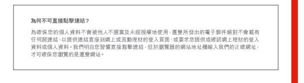為何不可直接點擊連結？ 

為確保您的個人資料不會被他人不適當及未經授權地使用，匯豐所發出的電子郵件絕對不會載有任何超連結，以提供連結直接到網上或流動理財的登入頁面，或要求您提供或確認網上理財的登入資料或個人資料。我們明白您習慣直接點擊連結，但於瀏覽器的網站地址欄輸入我們的正確網址，才可確保您瀏覽的是匯豐網站。 